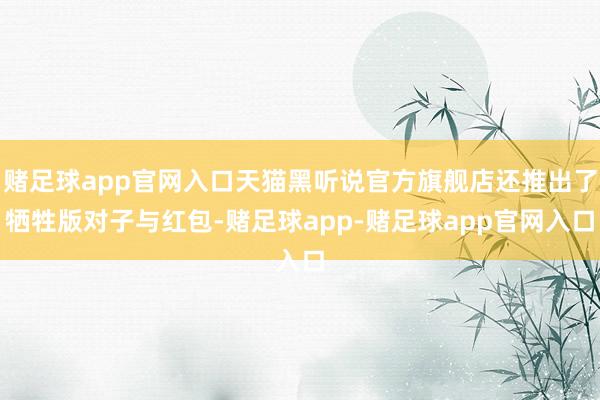赌足球app官网入口天猫黑听说官方旗舰店还推出了牺牲版对子与红包-赌足球app-赌足球app官网入口