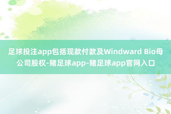 足球投注app包括现款付款及Windward Bio母公司股权-赌足球app-赌足球app官网入口