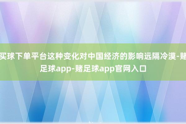 买球下单平台这种变化对中国经济的影响远隔冷漠-赌足球app-赌足球app官网入口