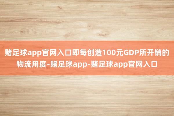 赌足球app官网入口即每创造100元GDP所开销的物流用度-赌足球app-赌足球app官网入口