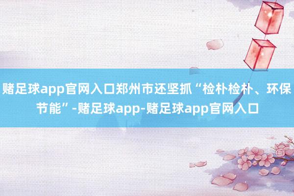 赌足球app官网入口郑州市还坚抓“检朴检朴、环保节能”-赌足球app-赌足球app官网入口