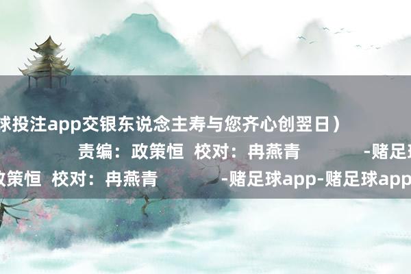 足球投注app交银东说念主寿与您齐心创翌日）                                                           责编：政策恒  校对：冉燕青             -赌足球app-赌足球app官网入口