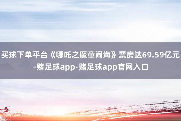买球下单平台《哪吒之魔童闹海》票房达69.59亿元-赌足球app-赌足球app官网入口