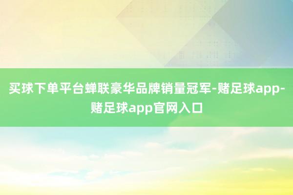 买球下单平台蝉联豪华品牌销量冠军-赌足球app-赌足球app官网入口