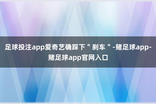 足球投注app爱奇艺确踩下＂刹车＂-赌足球app-赌足球app官网入口