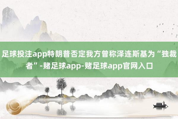 足球投注app特朗普否定我方曾称泽连斯基为“独裁者”-赌足球app-赌足球app官网入口