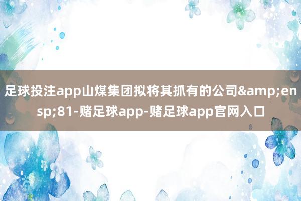 足球投注app山煤集团拟将其抓有的公司&ensp;81-赌足球app-赌足球app官网入口