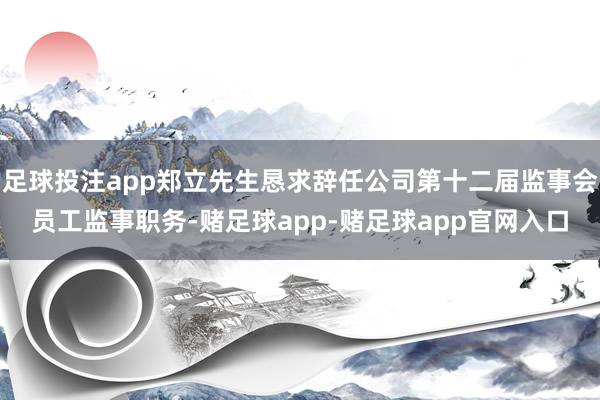 足球投注app郑立先生恳求辞任公司第十二届监事会员工监事职务-赌足球app-赌足球app官网入口