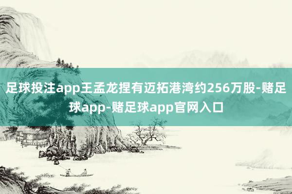 足球投注app王孟龙捏有迈拓港湾约256万股-赌足球app-赌足球app官网入口