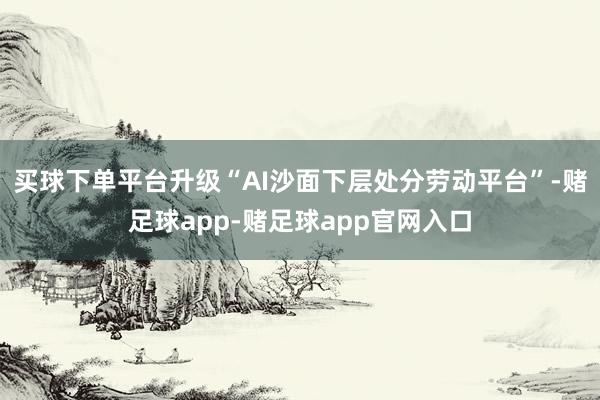 买球下单平台升级“AI沙面下层处分劳动平台”-赌足球app-赌足球app官网入口