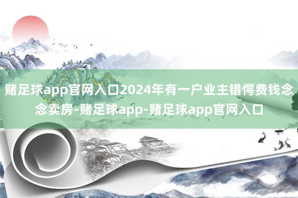 赌足球app官网入口2024年有一户业主错愕费钱念念卖房-赌足球app-赌足球app官网入口