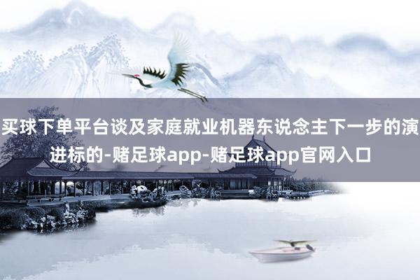 买球下单平台谈及家庭就业机器东说念主下一步的演进标的-赌足球app-赌足球app官网入口