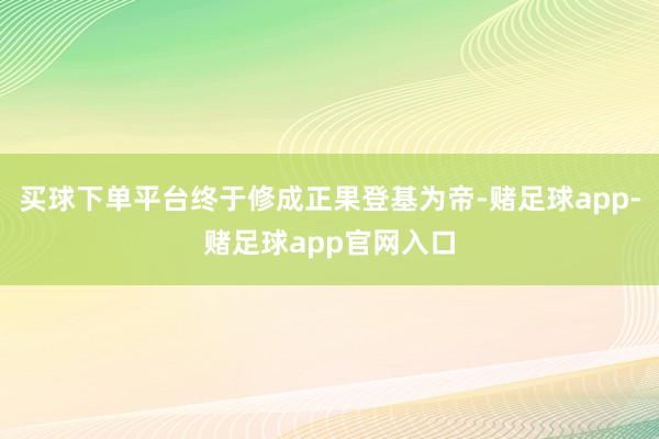 买球下单平台终于修成正果登基为帝-赌足球app-赌足球app官网入口
