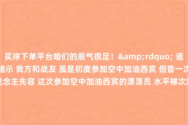 买球下单平台咱们的底气很足！&rdquo; 　　返航落地后 　　孙奥伸感奋地暗示 　　我方和战友 　　虽是初度参加空中加油西宾 　　但皆一次对接奏凯 　　课目持重东说念主先容 　　这次参加空中加油西宾的漂荡员 　　水平梯次跨度比拟大 　　既有在新机型上劝诫丰富的&ldquo;老手&rdquo; 　　也有仅战争过老机型的&ldquo;中生代&rdquo; 　　更有像孙奥伸这么的&ldquo;初体验者