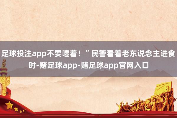 足球投注app不要噎着！”民警看着老东说念主进食时-赌足球app-赌足球app官网入口