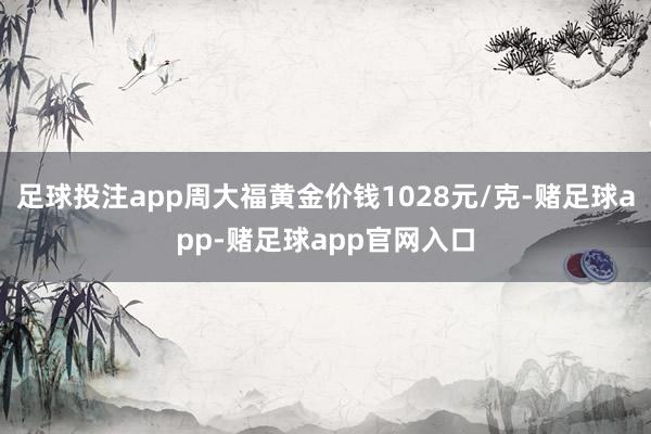 足球投注app周大福黄金价钱1028元/克-赌足球app-赌足球app官网入口