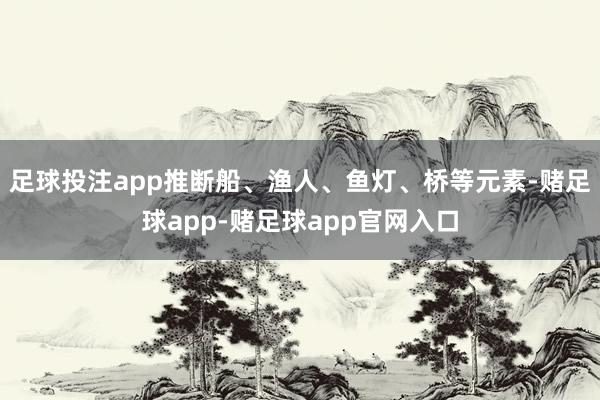 足球投注app推断船、渔人、鱼灯、桥等元素-赌足球app-赌足球app官网入口