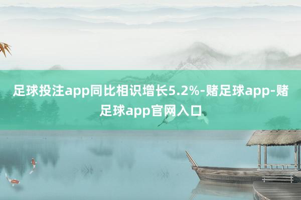 足球投注app同比相识增长5.2%-赌足球app-赌足球app官网入口
