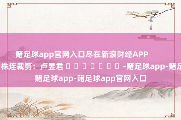 赌足球app官网入口尽在新浪财经APP            						株连裁剪：卢昱君 							-赌足球app-赌足球app官网入口