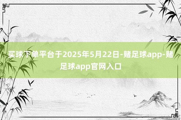 买球下单平台于2025年5月22日-赌足球app-赌足球app官网入口