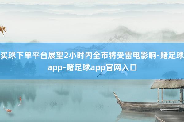 买球下单平台展望2小时内全市将受雷电影响-赌足球app-赌足球app官网入口