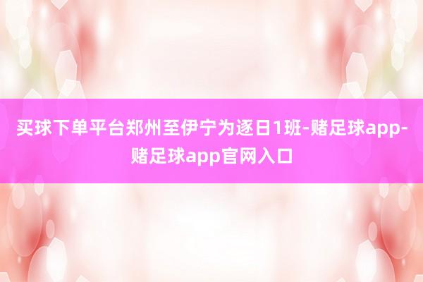 买球下单平台郑州至伊宁为逐日1班-赌足球app-赌足球app官网入口