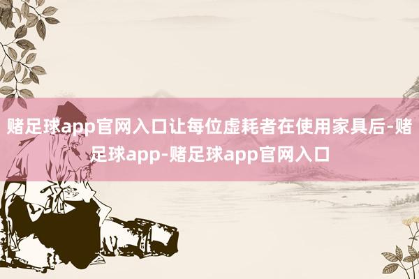赌足球app官网入口让每位虚耗者在使用家具后-赌足球app-赌足球app官网入口