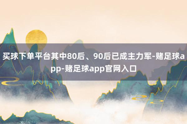 买球下单平台其中80后、90后已成主力军-赌足球app-赌足球app官网入口