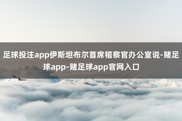 足球投注app伊斯坦布尔首席稽察官办公室说-赌足球app-赌足球app官网入口