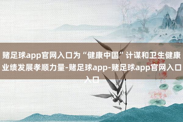 赌足球app官网入口为“健康中国”计谋和卫生健康业绩发展孝顺力量-赌足球app-赌足球app官网入口