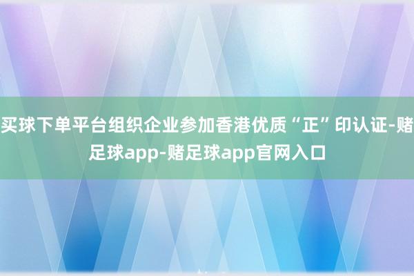 买球下单平台组织企业参加香港优质“正”印认证-赌足球app-赌足球app官网入口