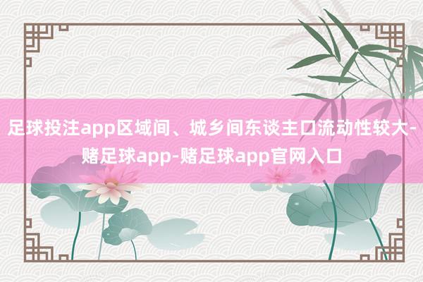 足球投注app区域间、城乡间东谈主口流动性较大-赌足球app-赌足球app官网入口