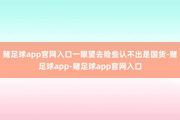 赌足球app官网入口一眼望去险些认不出是国货-赌足球app-赌足球app官网入口