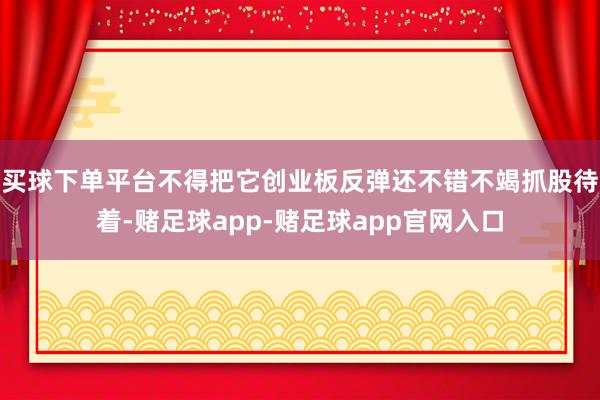 买球下单平台不得把它创业板反弹还不错不竭抓股待着-赌足球app-赌足球app官网入口