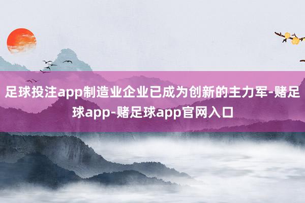 足球投注app制造业企业已成为创新的主力军-赌足球app-赌足球app官网入口