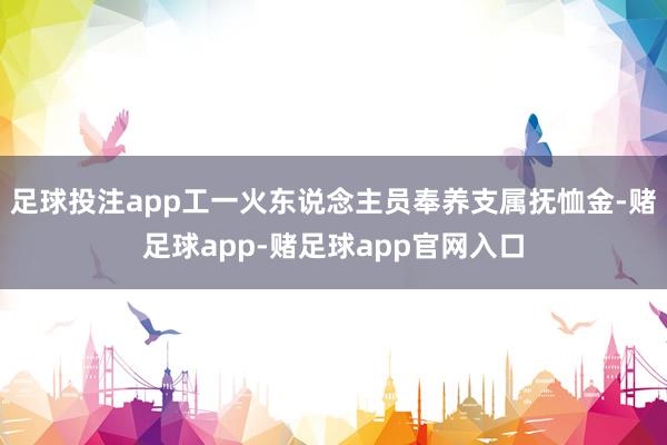 足球投注app工一火东说念主员奉养支属抚恤金-赌足球app-赌足球app官网入口