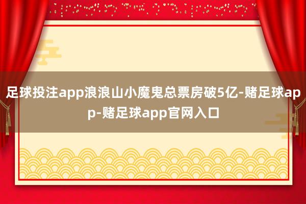 足球投注app浪浪山小魔鬼总票房破5亿-赌足球app-赌足球app官网入口