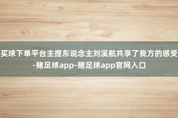 买球下单平台主捏东说念主刘溪航共享了我方的感受-赌足球app-赌足球app官网入口