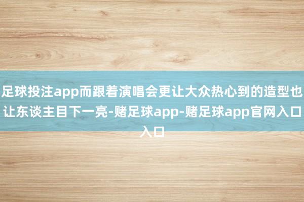 足球投注app而跟着演唱会更让大众热心到的造型也让东谈主目下一亮-赌足球app-赌足球app官网入口