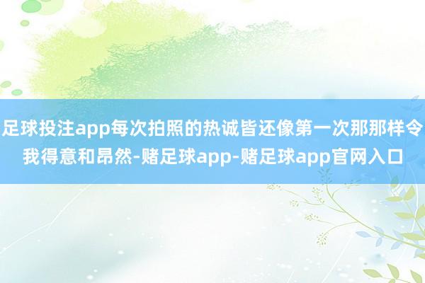足球投注app每次拍照的热诚皆还像第一次那那样令我得意和昂然-赌足球app-赌足球app官网入口