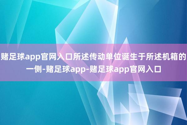 赌足球app官网入口所述传动单位诞生于所述机箱的一侧-赌足球app-赌足球app官网入口