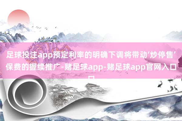 足球投注app预定利率的明确下调将带动‘炒停售’保费的握续推广-赌足球app-赌足球app官网入口