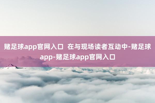 赌足球app官网入口  在与现场读者互动中-赌足球app-赌足球app官网入口
