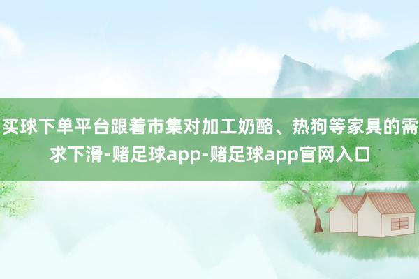 买球下单平台跟着市集对加工奶酪、热狗等家具的需求下滑-赌足球app-赌足球app官网入口