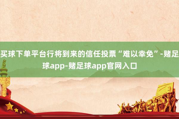 买球下单平台行将到来的信任投票“难以幸免”-赌足球app-赌足球app官网入口