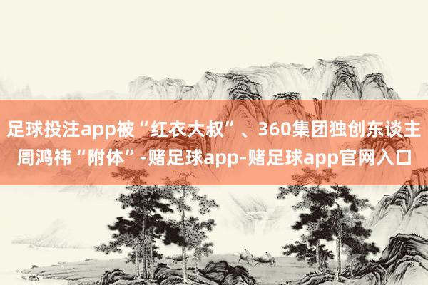 足球投注app被“红衣大叔”、360集团独创东谈主周鸿祎“附体”-赌足球app-赌足球app官网入口