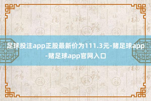 足球投注app正股最新价为111.3元-赌足球app-赌足球app官网入口