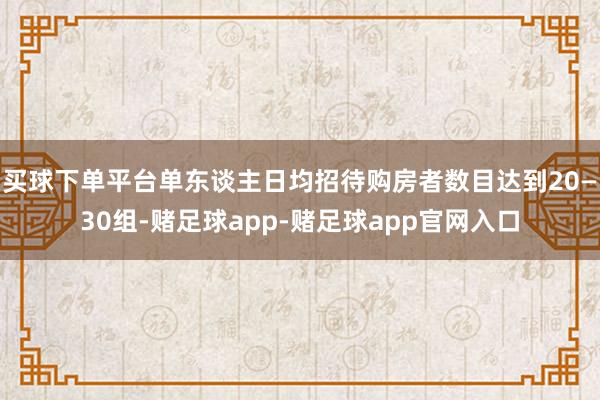 买球下单平台单东谈主日均招待购房者数目达到20—30组-赌足球app-赌足球app官网入口