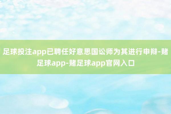 足球投注app已聘任好意思国讼师为其进行申辩-赌足球app-赌足球app官网入口
