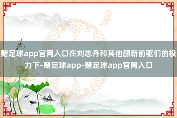 赌足球app官网入口在刘志丹和其他翻新前驱们的极力下-赌足球app-赌足球app官网入口